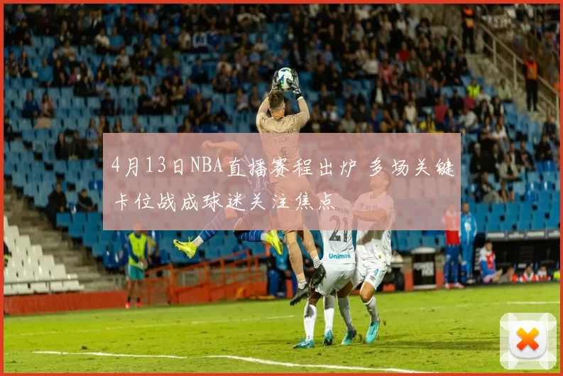 4月13日NBA直播赛程出炉 多场关键卡位战成球迷关注焦点