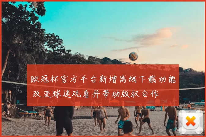 欧冠杯官方平台新增离线下载功能 改变球迷观看并带动版权合作