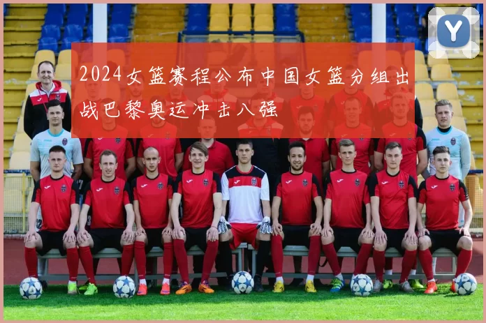 2024女篮赛程公布中国女篮分组出战巴黎奥运冲击八强